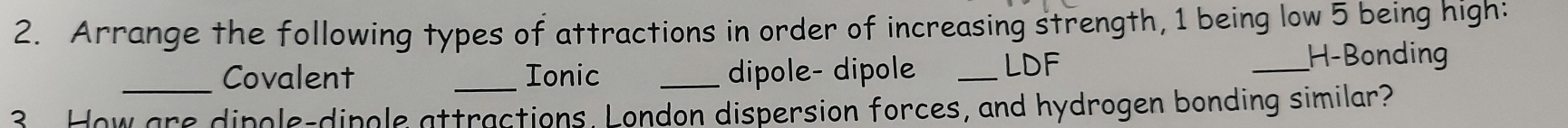 Arrange the following types of attractions in order of increasing strength, 1 being low 5 being high: 
_Covalent _Ionic _dipole- dipole _LDF 
_H-Bonding 
3 How are dipgle-dipgle attractions. London dispersion forces, and hydrogen bonding similar?