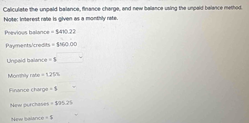 Calculate the unpaid balance, finance charge, and new balance using the unpaid balance method. 
Note: interest rate is given as a monthly rate. 
Previous balance =$410.22
Payments/credits =$160.00
Unpaid balance =$□
Monthly rate =1.25%
Finance charge =$
New purchases =$95.25
New balance =$