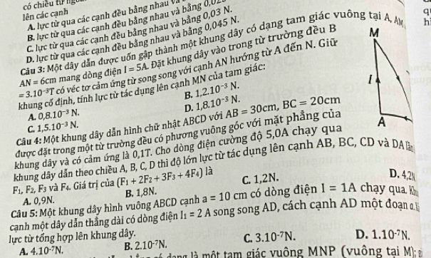 có chiều từ ngôi
lên các cạnh
q
A lực từ qua các cạnh đều bằng nhau Và
B. lực từ qua các cạnh đều bằng nhau và bằng 0,01
C. lực từ qua các cạnh đều bảng nhau và bằng 0,03 N.
D. lực từ qua các cạnh đều bằng nhau và bằng 0,045 N.
Cầu 3: Một dây dẫn được uốn gập thành một khung dây có dạng tam giác vuông tại A, AM
h
=3.10^(-3)T có véc tơ cảm ứng mang dòng điện I=5A. Đặt khung dây vào trong từ trường đều B
AN=6cm
g song với cạnh AN hướng từ A đến N. Giữ 
khung có định, tính lực từ tác dụng lên cạnh MN của tam giác:
B. 1,2.10^(-3)N.
D. 1,8.10^(-3)N.
A. 0,8.10^(-3)N.
C. 1,5.10^(-3)N.
được đặt trong một tử trường đều có phương vuông góc với mặt phẳng của AB=30cm,BC=20cm
Câu 4
ng dây dẫn hình chữ nhật ABCD với
khung dây và có cảm ứng là 0,1T. Cho dòng điện cường độ 5,0A chạy qua 
khung dây dẫn theo chiều A, B, C, D thì độ lớn lực từ tác dụng lên cạnh AB, BC, CD và DA ầ
F_1,F_2, ,F_3 : và F4. Giá trị của (F_1+2F_2+3F_3+4F_4) là C. 1,2N.
D. 4,2
A. 0,9N.
Câu 5: Một khung dây hình vuông ABCD cạnh B. 1,8N. a=10cm có dòng điện I=1A chạy qua k
cạnh một dây dẫn thẳng dài có dòng điện I_1=2A song song AD, cách cạnh AD một đoạn 
lực từ tổng hợp lên khung dây.
C. 3.10^(-7)N. D. 1.10^(-7)N.
A. 4.10^(-7)N. B. 2.10^(-7)N. ng    một tam giác vuông MNP (vuông tai M