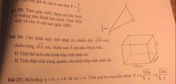 ) Tìm các giá trị của x sao cho F= 5/2 .
sài 25:Tam giác ABC được vẽ trên lưới
ộ vuông như Hình bên dưới. Tính diện
tích và chu vi của tam giác ABC.
Bài 26: Cho hình hộp chữ nhật có chiều dài sqrt(18)cm,
chiều rộng sqrt(12)cm , chiều cao 3 cm như Hình bên.
I) Tính thể tích của hình hộp chữ nhật đó.
2) Tính diện tích xung quanh của hình hộp chữ nhật đó.
Bài 27: Biết rằng x>0,y>0 và xy=4. Tính giá trị của biểu thức P=xsqrt(frac 18y)x+ysqrt(frac 24x)y.