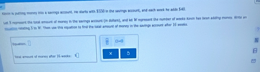 Kevin is putting money ints a savings account. He starts with $550 in the savings account, and each week he adds $4 (). 
Lel S represent the total amount of money in the savings account (in dollars), and let W represent the number of weeks Kevin has been adding money. Write an 
cuation relating S to W. Then use this equation to find the total amount of money in the savings account after 16 weeks. 
Equation
 □ /□   □ =□
× 
Total amount of money after 16 weeks :