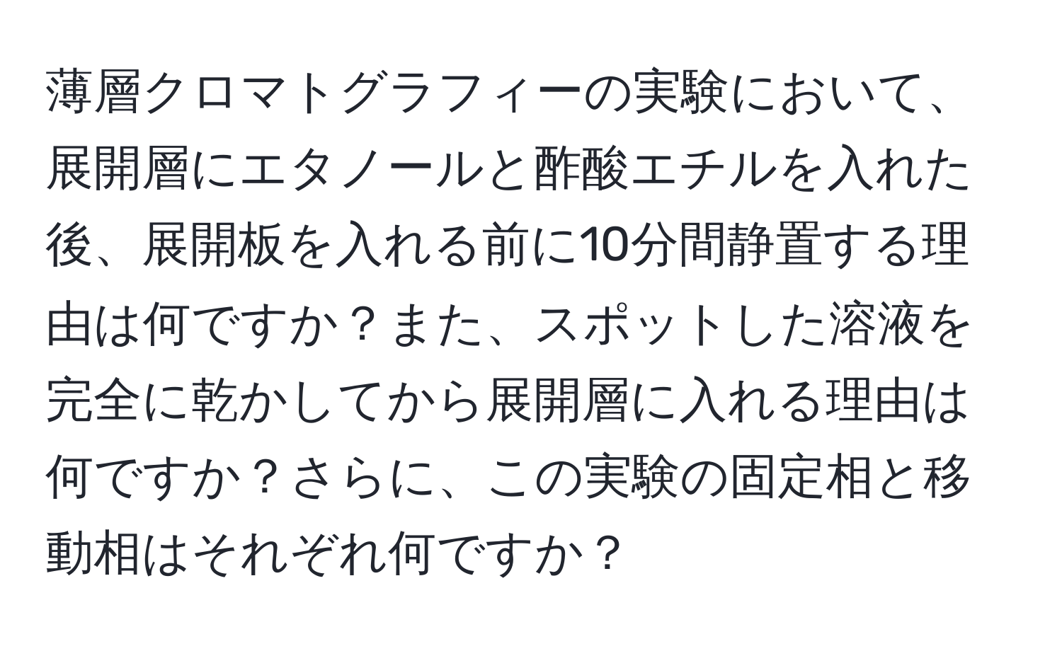 薄層クロマトグラフィーの実験において、展開層にエタノールと酢酸エチルを入れた後、展開板を入れる前に10分間静置する理由は何ですか？また、スポットした溶液を完全に乾かしてから展開層に入れる理由は何ですか？さらに、この実験の固定相と移動相はそれぞれ何ですか？