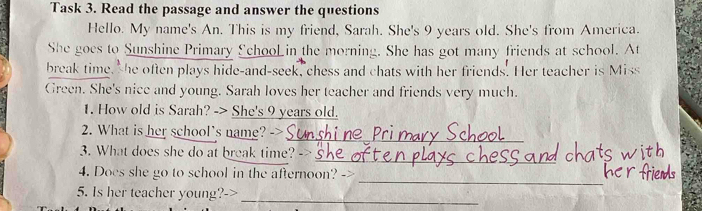 Task 3. Read the passage and answer the questions 
Hello. My name's An. This is my friend, Sarah. She's 9 years old. She's from America. 
She goes to Sunshine Primary £ chooLin the morning. She has got many friends at school. At 
break time, she often plays hide-and-seek, chess and chats with her friends. Her teacher is Miss 
Green. She's nice and young. Sarah loves her teacher and friends very much. 
1. How old is Sarah? -> She's 9 years old. 
_ 
2. What is her school's name? -> 
_ 
3. What does she do at break time? - 
_ 
4. Does she go to school in the afternoon? -> 
5. Is her teacher young?-> 
_