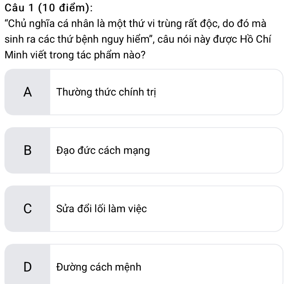 "Chủ nghĩa cá nhân là một thứ vi trùng rất độc, do đó mà
sinh ra các thứ bệnh nguy hiểm", câu nói này được Hồ Chí
Minh viết trong tác phẩm nào?
A Thường thức chính trị
B Đạo đức cách mạng
C Sửa đổi lối làm việc
D Đường cách mệnh