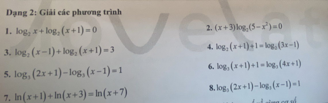 Dạng 2: Giải các phương trình 
1. log _2x+log _2(x+1)=0
2. (x+3)log _2(5-x^2)=0
3. log _2(x-1)+log _2(x+1)=3
4. log _2(x+1)+1=log _2(3x-1)
5. log _3(2x+1)-log _3(x-1)=1
6. log _3(x+1)+1=log _3(4x+1)
7. ln (x+1)+ln (x+3)=ln (x+7)
8. log _3(2x+1)-log _3(x-1)=1