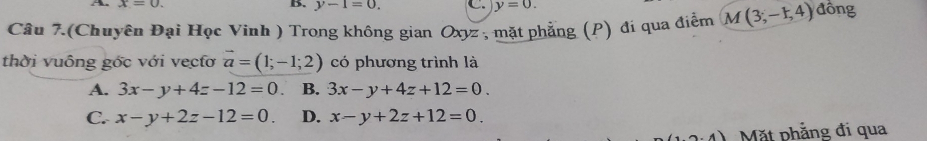 x=0. 
B. y-1=0. C. y=0. 
Câu 7.(Chuyên Đại Học Vinh ) Trong không gian Oxyz , mặt phẳng (P) đí qua điểm M(3;-1,4) đồng
thời vuông gớc với vecfơ vector a=(1;-1;2) có phương trình là
A. 3x-y+4z-12=0 B. 3x-y+4z+12=0.
C. x-y+2z-12=0. D. x-y+2z+12=0.
1.2· 4) Mặt phẳng đi qua