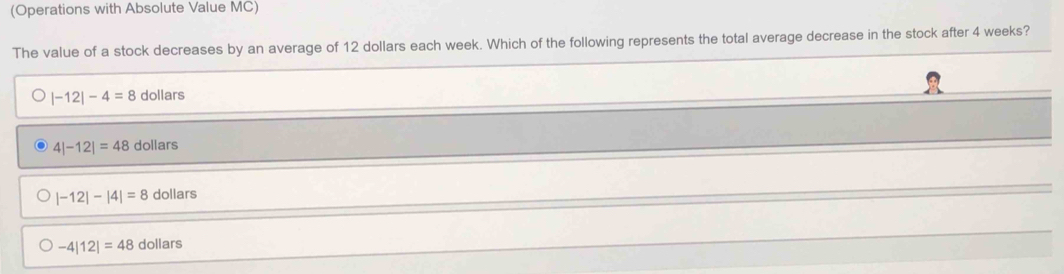 (Operations with Absolute Value MC)
The value of a stock decreases by an average of 12 dollars each week. Which of the following represents the total average decrease in the stock after 4 weeks?
|-12|-4=8 dollars
4|-12|=48 dollars
|-12|-|4|=8 dollars
-4|12|=48 dollars