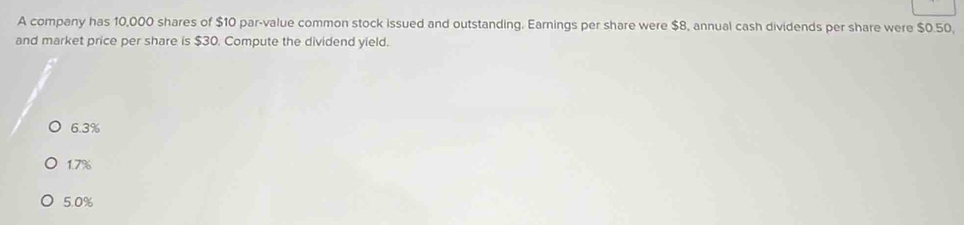 A company has 10,000 shares of $10 par-value common stock issued and outstanding. Earnings per share were $8, annual cash dividends per share were $0.50,
and market price per share is $30. Compute the dividend yield.
6.3%
1.7%
5. 0%