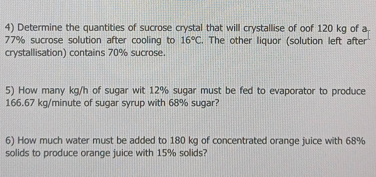 Determine the quantities of sucrose crystal that will crystallise of oof 120 kg of a
77% sucrose solution after cooling to 16°C. The other liquor (solution left after 
crystallisation) contains 70% sucrose. 
5) How many kg/h of sugar wit 12% sugar must be fed to evaporator to produce
166.67 kg/minute of sugar syrup with 68% sugar? 
6) How much water must be added to 180 kg of concentrated orange juice with 68%
solids to produce orange juice with 15% solids?