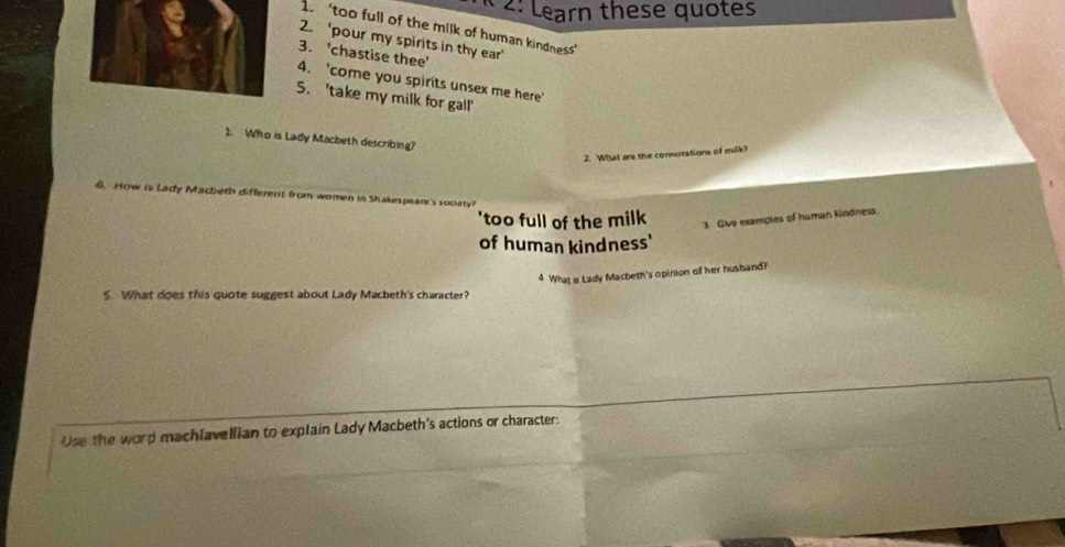 2: Learn these quotes
1. ‘too full of the milk of human kindness’
2. 'pour my spirits in thy ear'
3. 'chastise thee'
4. 'come you spirits unsex me here'
5. 'take my milk for gall'
2. Who is Lady Macbeth describing?
2. What are the connotations of milk?
6. How is Lady Macbeth different from women in Shakespeare's society
'too full of the milk 3 Give examples of human kindness.
of human kindness'
4 What i Lady Macbeth's opinion of her husband?
5. What does this quote suggest about Lady Macbeth's character?
Use the word machlavellian to explain Lady Macbeth's actions or character: