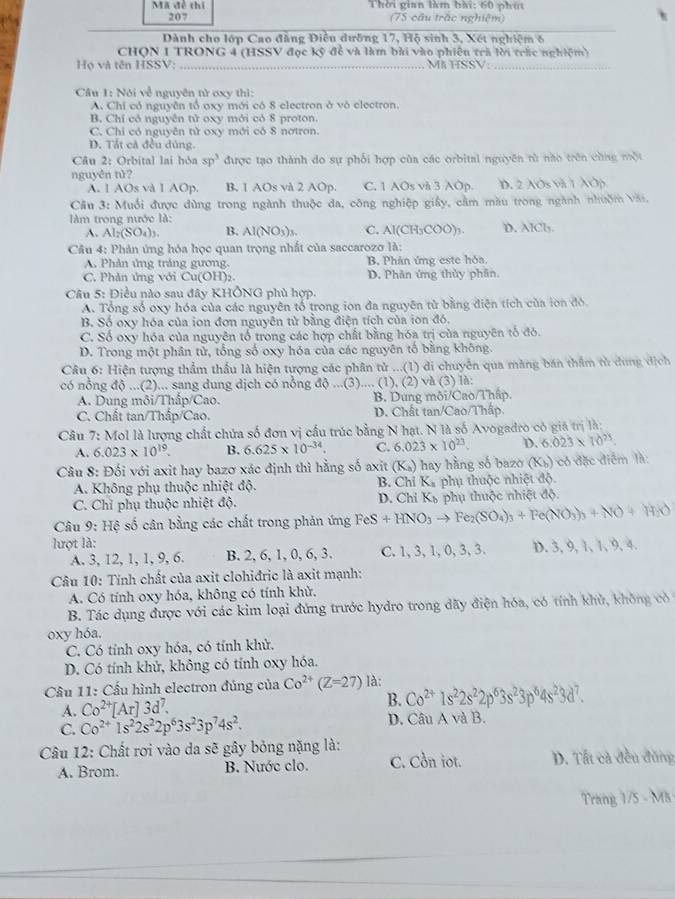 Mã đề thi Thời gian làm bài: 60 phút
207 (75 cầu trắc nghiệm)
Dành cho lớp Cao đẳng Điều dưỡng 17, Hộ sinh 3, Xét nghiệm 6
CHQN I TRONG 4 (HSSV đọc kỹ đề và làm bài vào phiêu trà lời trác nghiệm)
Họ và tên HSSV: _MK HSSV:_
Câu 1: Nói về nguyên tử oxy thì:
A. Chi có nguyễn tổ oxy mới có 8 electron ở vô electron.
B. Chí có nguyên tử oxy mới có 8 proton.
C. Chỉ có nguyên tử oxy mới có 8 nơtron.
D. Tát cả đều đủng.
Câu 2: Orbital lai hỏa sp^3 được tạo thành do sự phối hợp của các orbital nguyên từ não trên cùng một
nguyên tử?
A. 1 AOs và 1 AOp. B. 1 AOs và 2 AOp. C. 1 AOs và 3 Op. D. 2 AOs và 1 Op
Câu 3: Muối được dùng trong ngành thuộc đa, công nghiệp giây, cầm màu trong ngành nhuồm văi.
làm trong nước là:
A. Al_2(SO_4)_3. B. Al(NO_3)_3. C. Al(CH_3COO)_3. D. AICl
Câu 4: Phản ứng hóa học quan trọng nhất của saccarozo là:
A. Phản ứng tráng gương. B. Phân ứng este hóa.
C. Phản ứng với Cu(OH ) D. Phân ứng thủy phân.
Câu 5: Điều nào sau đây KHÔNG phù hợp.
A. Tổng số oxy hóa của các nguyên tổ trong ion đa nguyên tử bằng điện tích của ion đồ
B. Số oxy hóa của ion đơn nguyên tử bằng điện tích của ion đó.
C. Số oxy hóa của nguyên tổ trong các hợp chất bằng hóa trị của nguyên tổ đó.
D. Trong một phân tử, tổng số oxy hóa của các nguyên tố bằng không.
Câu 6: Hiện tượng thầm thầu là hiện tượng các phân tử ...(1) di chuyển qua màng bán thẩm từ dung dịch
có nồng độ ...(2)... sang dung dịch có nồng độ ...(3).... (1), (2) và (3) là:
A. Dung môi/Thấp/Cao. B. Dung môi/Cao/Thấp.
C. Chất tan/Thấp/Cao. D. Chất tan/Cao/Thập
Câu 7: Mol là lượng chất chứa số đơn vị cầu trúc bằng N hạt. N là số Avogadro có giá trị là:
A. 6.023* 10^(19). B. 6.625* 10^(-34). C. 6.023* 10^(23). D. 6.023* 10^(25).
Câu 8: Đối với axit hay bazơ xác định thì hằng số axit (K_a) hay hàng số bazo (K_b) có đặc điểm là:
A. Không phụ thuộc nhiệt độ.  B. Chỉ Ka phụ thuộc nhiệt độ.
C. Chỉ phụ thuộc nhiệt độ.  D. Chỉ Kỳ phụ thuộc nhiệt độ.
*  Câu 9: Hệ số cân bằng các chất trong phản ứng FeS+HNO_3to Fe_2(SO_4)_3+Fe(NO_3)_3+NO+H_2O
lượt là:
A. 3, 12, 1, 1, 9, 6. B. 2, 6, 1, 0, 6, 3. C. 1, 3, 1, 0, 3, 3. D. 3, 9, 1, 1, 9, 4.
Câu 10: Tính chất của axit clohiđric là axit mạnh:
A. Có tính oxy hóa, không có tính khử.
B. Tác dụng được với các kim loại đứng trước hydro trong dãy điện hóa, có tính khù, không có
oxy hóa.
C. Có tính oxy hóa, có tính khử.
D. Có tính khử, không có tính oxy hóa.
*  Câu 11: Cấu hình electron đủng của Co^(2+)(Z=27) là:
A. Co^(2+)[Ar]3d^7. B. Co^(2+)1s^22s^22p^63s^23p^64s^23d^7
C. Co^(2+)1s^22s^22p^63s^23p^74s^2. D. Câu A và B.
Câu 12: Chất rơi vào da sẽ gây bỏng nặng là:
A. Brom. B. Nước clo. C. Cồn iot. D. Tất cả đều đùng
Trang 1/5 - Mã