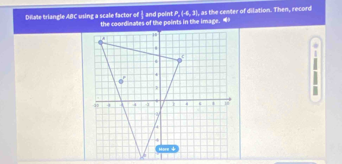 Dilate triangle ABC using a scale factor of  1/3  and point P, (-6,3) , as the center of dilation. Then, record 
the coordinates of the points in the image. 
1