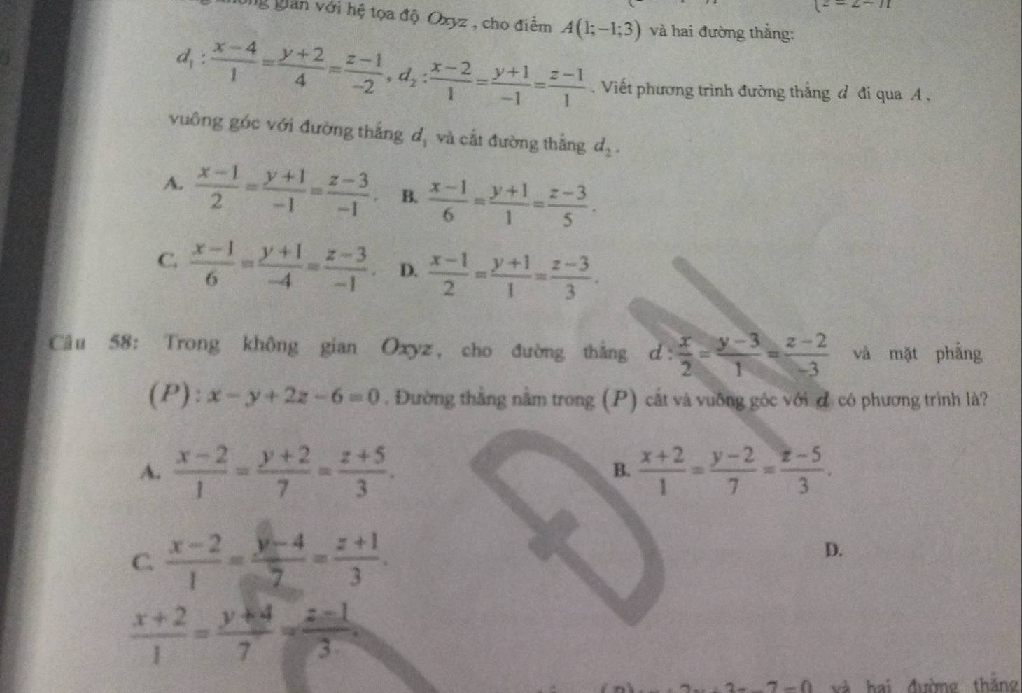 (2=2-11
g gian với hệ tọa độ Oxyz , cho điểm A(1;-1;3) và hai đường thắng:
l_1:  (x-4)/1 = (y+2)/4 = (z-1)/-2 ,d_2: (x-2)/1 = (y+1)/-1 = (z-1)/1 . Viết phương trình đường thắng đ đi qua A ,
vuông góc với đường thắng d_1 và cất đường thẳng d_2.
A.  (x-1)/2 = (y+1)/-1 = (z-3)/-1 . B.  (x-1)/6 = (y+1)/1 = (z-3)/5 .
C.  (x-1)/6 = (y+1)/-4 = (z-3)/-1 . D.  (x-1)/2 = (y+1)/1 = (z-3)/3 .
Câu 58: Trong không gian Oxyz, cho đường thắng d: x/2 = (y-3)/1 = (z-2)/-3  và mặt phầng
(P): x-y+2z-6=0. Đường thắng nằm trong (P) cắt và vuỡng góc với đ có phương trình là?
A.  (x-2)/1 = (y+2)/7 = (z+5)/3 . B.  (x+2)/1 = (y-2)/7 = (z-5)/3 .
C.  (x-2)/1 = (y-4)/7 = (z+1)/3 .
D.
 (x+2)/1 = (y+4)/7 = (z-1)/3 
-7-0 và hai đường thắng