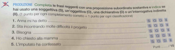 PRODUZIONE Completa le frasi reggenti con una proposizione subordinata sostantiva e indica se
hai usato una soggettiva (S), un'oggettiva (O) , una dichiarativa (D) o un'interrogativa indiretta
(II). (1 punto per ogni completamento corretto + 1 punto per ogni classificazione)
1. Anna mi ha detto_ (5) (O) (D) 1)
2. Sta incontrando molte difficoltà il progetto_
S) 0) D) 1
3. Bisogna_
(5) (0) (D) 1)
4. Ho chiesto alla mamma
_
(3) (0) (D) 1)
_
(5) 0 D 1
5. L'imputato ha confessato
Punti ...... / 10