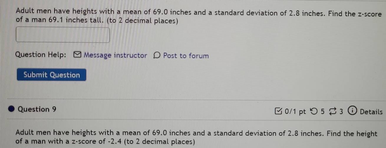 Adult men have heights with a mean of 69.0 inches and a standard deviation of 2.8 inches. Find the z-score 
of a man 69.1 inches tall. (to 2 decimal places) 
Question Help: Message instructor D Post to forum 
Submit Question 
Question 9 Details 
C 0/1 pt つ 5 3 
Adult men have heights with a mean of 69.0 inches and a standard deviation of 2.8 inches. Find the height 
of a man with a z-score of -2.4 (to 2 decimal places)