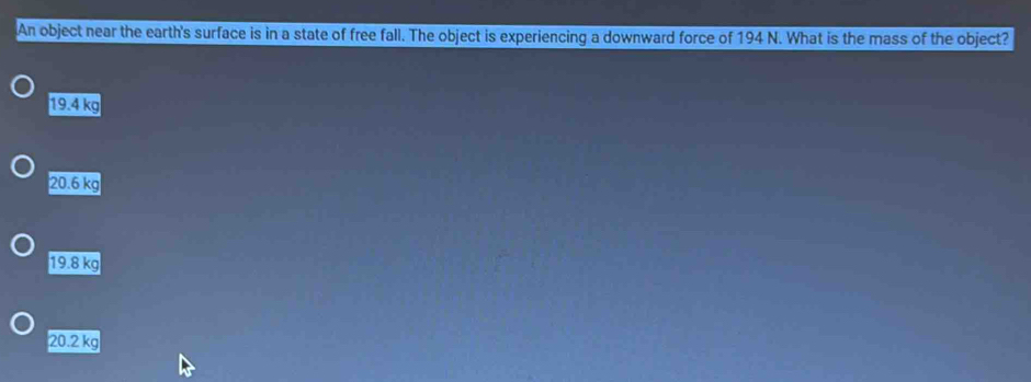 An object near the earth's surface is in a state of free fall. The object is experiencing a downward force of 194 N. What is the mass of the object?
19.4 kg
20.6 kg
19.8 kg
20.2 kg