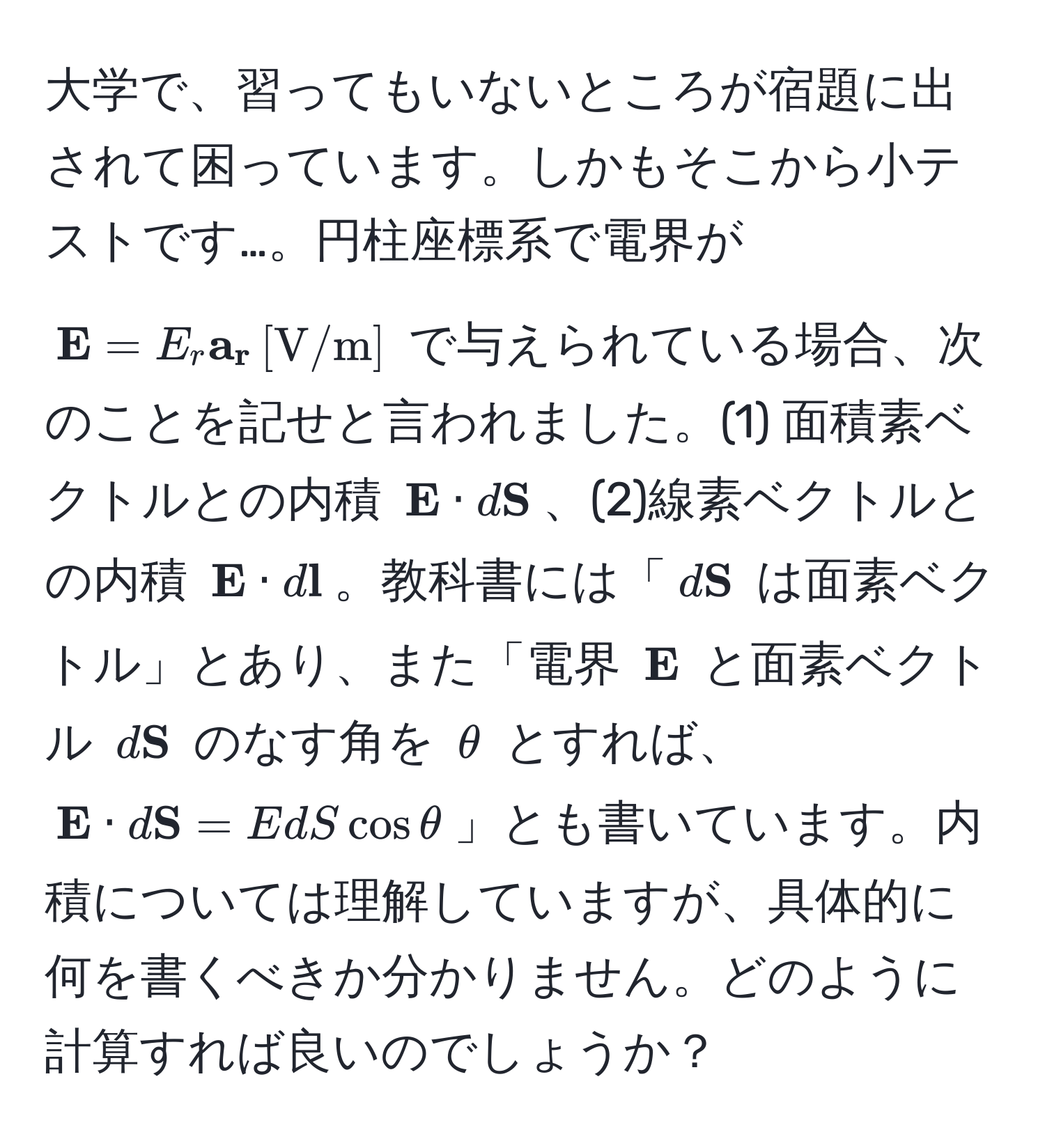 大学で、習ってもいないところが宿題に出されて困っています。しかもそこから小テストです…。円柱座標系で電界が $ E = E_r  a_r , [V/m]$ で与えられている場合、次のことを記せと言われました。(1) 面積素ベクトルとの内積 $ E · d S$、(2)線素ベクトルとの内積 $ E · d l$。教科書には「$d S$ は面素ベクトル」とあり、また「電界 $ E$ と面素ベクトル $d S$ のなす角を $θ$ とすれば、$ E · d S = E dS cos θ$」とも書いています。内積については理解していますが、具体的に何を書くべきか分かりません。どのように計算すれば良いのでしょうか？