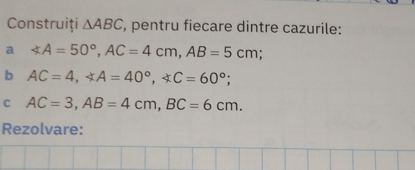 Construiți △ ABC , pentru fiecare dintre cazurile: 
a ∠ A=50°, AC=4cm, AB=5cm; 
b AC=4, ∠ A=40°, ∠ C=60°; 
C AC=3, AB=4cm, BC=6cm. 
Rezolvare: