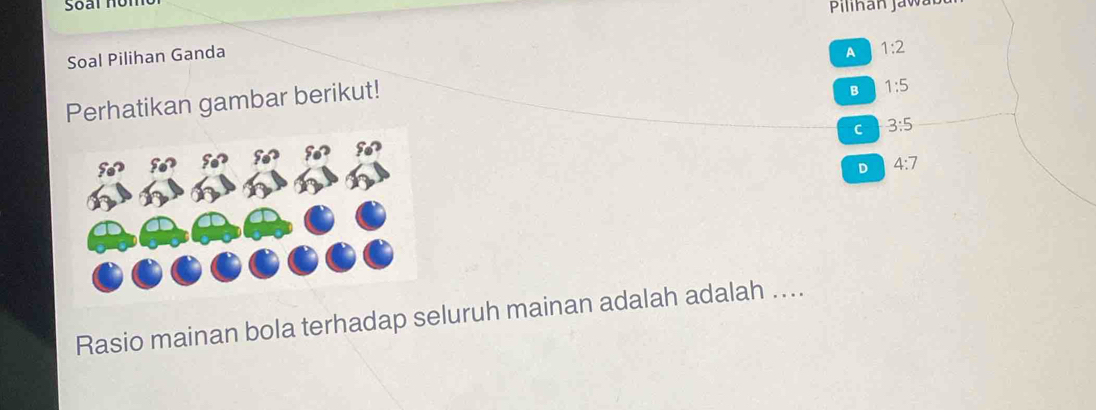 Pilihan J a wt 
Soal Pilihan Ganda
Perhatikan gambar berikut! A 1:2
B 1:5
C 3:5
D 4:7
Rasio mainan bola terhadap seluruh mainan adalah adalah ....