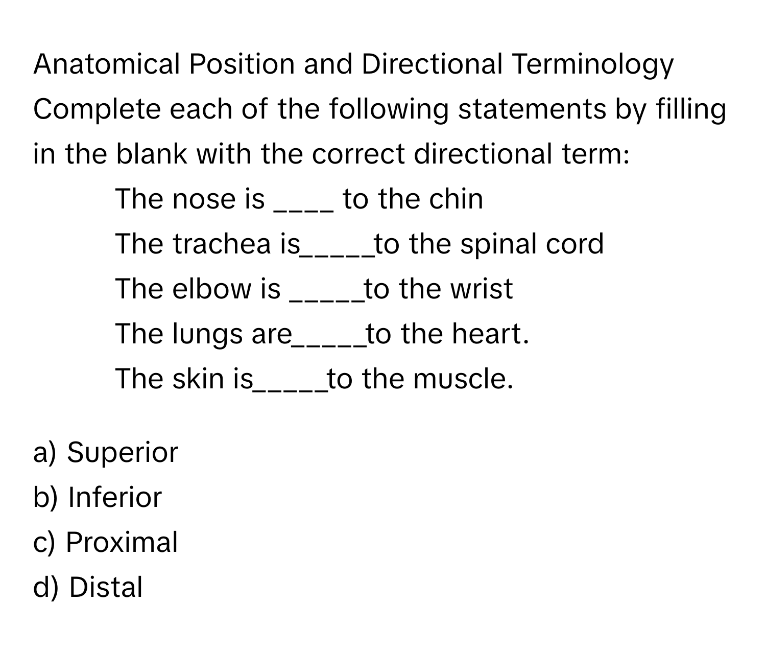 Anatomical Position and Directional Terminology

Complete each of the following statements by filling in the blank with the correct directional term:
1. The nose is ____ to the chin
2. The trachea is_____to the spinal cord
3. The elbow is _____to the wrist
4. The lungs are_____to the heart.
5. The skin is_____to the muscle.

a) Superior 
b) Inferior 
c) Proximal 
d) Distal