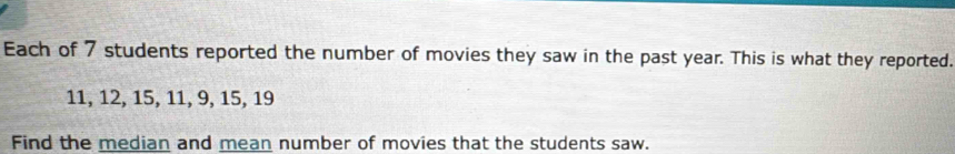 Each of 7 students reported the number of movies they saw in the past year. This is what they reported.
11, 12, 15, 11, 9, 15, 19
Find the median and mean number of movies that the students saw.