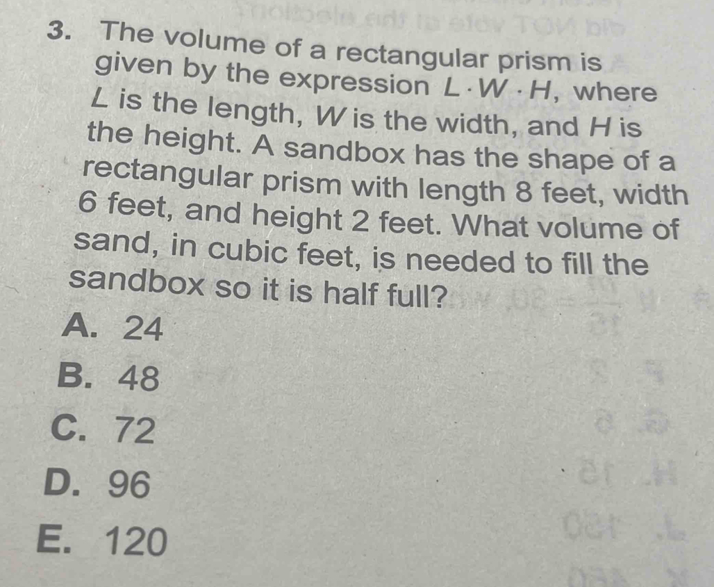 The volume of a rectangular prism is
given by the expression L · W · H, where
L is the length, W is the width, and H is
the height. A sandbox has the shape of a
rectangular prism with length 8 feet, width
6 feet, and height 2 feet. What volume of
sand, in cubic feet, is needed to fill the
sandbox so it is half full?
A. 24
B. 48
C. 72
D. 96
E. 120