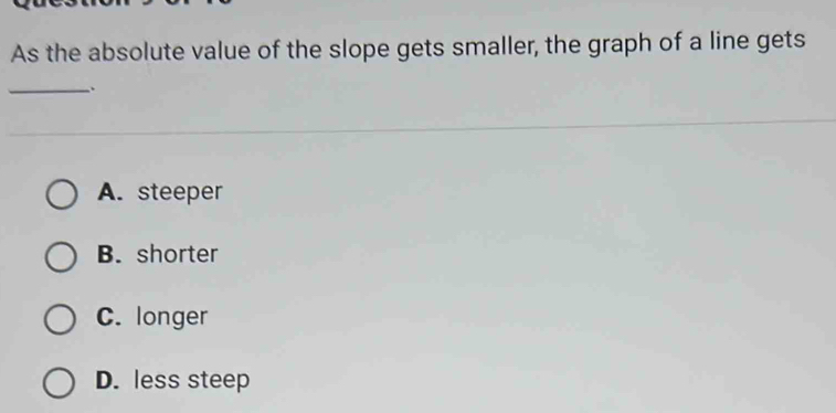 As the absolute value of the slope gets smaller, the graph of a line gets
_.
A. steeper
B. shorter
C. longer
D. less steep