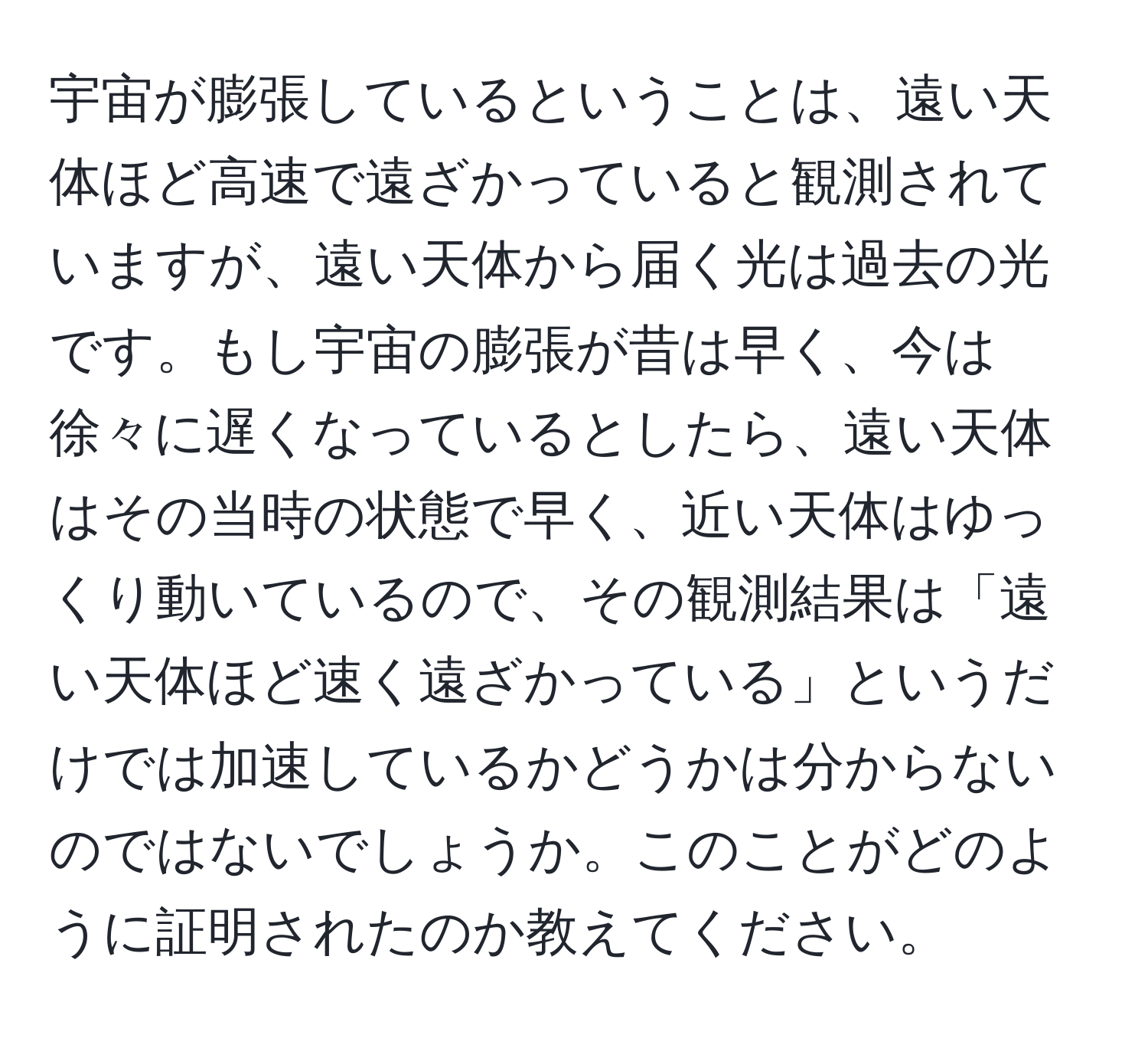 宇宙が膨張しているということは、遠い天体ほど高速で遠ざかっていると観測されていますが、遠い天体から届く光は過去の光です。もし宇宙の膨張が昔は早く、今は徐々に遅くなっているとしたら、遠い天体はその当時の状態で早く、近い天体はゆっくり動いているので、その観測結果は「遠い天体ほど速く遠ざかっている」というだけでは加速しているかどうかは分からないのではないでしょうか。このことがどのように証明されたのか教えてください。