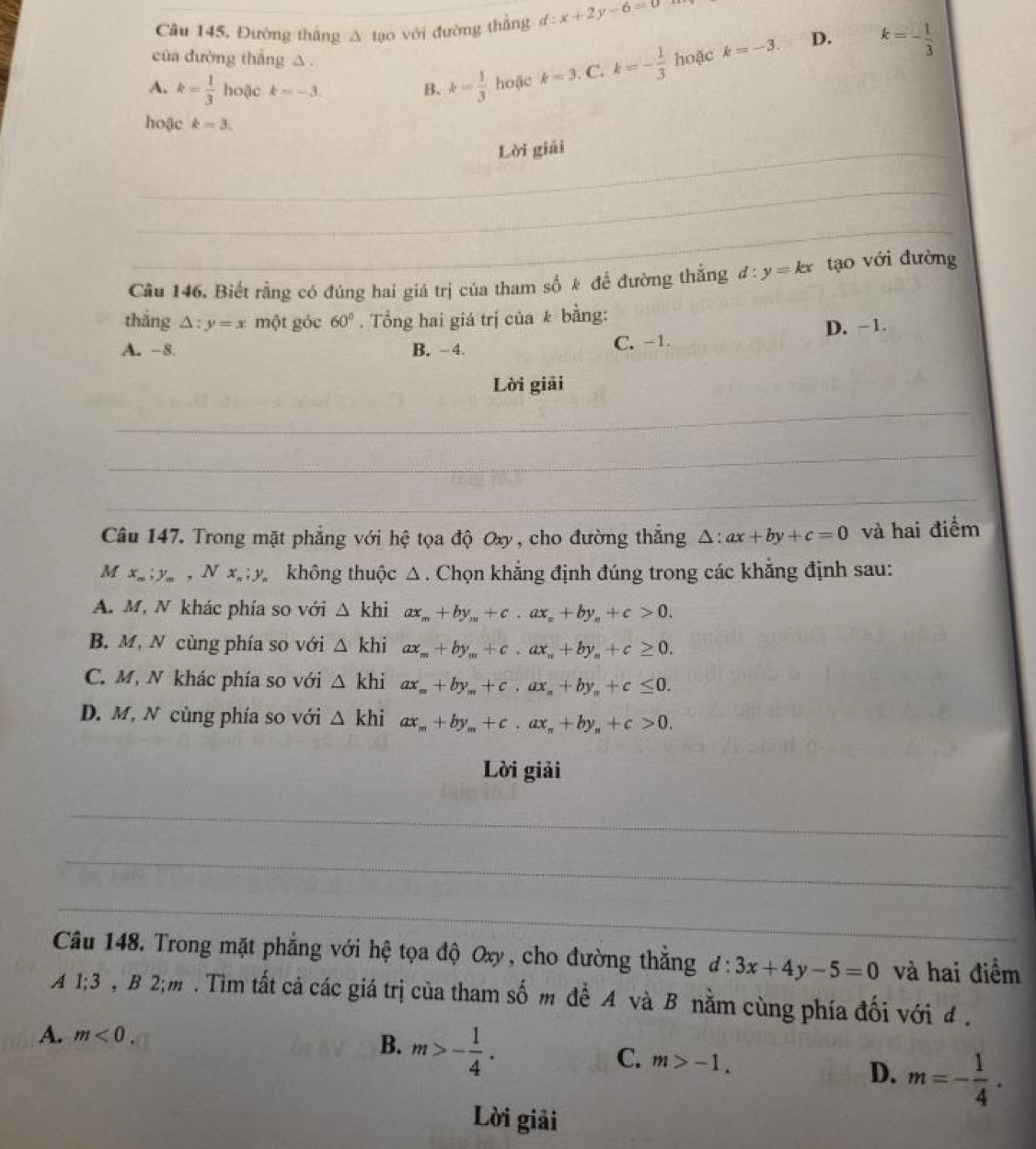 Câu 145, Đường thắng Δ tạo với đường thắng d:x+2y-6=0
của đường thắng △.
A. k= 1/3  hoặc k=-3. B. k= 1/3  hoặc k=3 C. k=- 1/3  hoặc k=-3. D. k=- 1/3 
hoặc k=3.
_Lời giải
_
_
Câu 146, Biết rằng có đúng hai giá trị của tham số k đề đường thắng đ :y=kx tạo với đường
thắng △ :y=x một góc 60°.  Tổng hai giá trị của k bằng:
A. -8 B. -4. C. -1. D. -1.
Lời giải
_
_
_
Câu 147. Trong mặt phẳng với hệ tọa độ Oxy, cho đường thắng △ :ax+by+c=0 và hai điểm
M x_m;y_m , N x_n:y không thuộc Δ . Chọn khẳng định đúng trong các khẳng định sau:
A. M, N khác phía so với △ khiax_m+by_m+c.ax_n+by_n+c>0.
B. M, N cùng phía so với △ khiax_m+by_m+c.ax_n+by_n+c≥ 0.
C. M, N khác phía so với △ khi ax_m+by_m+c.ax_n+by_n+c≤ 0.
D. M, N cùng phía so với △ khi ax_m+by_m+c.ax_n+by_n+c>0.
Lời giải
_
_
_
Câu 148. Trong mặt phẳng với hệ tọa độ Oxy , cho đường thắng d:3x+4y-5=0 và hai điểm
A 1;3 , B 2;m . Tìm tất cả các giá trị của tham số m đề A và B nằm cùng phía đối với đ .
A. m<0.
B. m>- 1/4 .
C. m>-1.
D. m=- 1/4 .
Lời giải