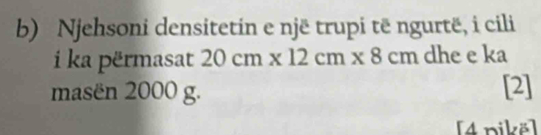 Njehsoni densitetin e një trupi të ngurtë, i cili 
i ka përmasat 20cm* 12cm* 8cm dhe e ka 
masën 2000 g. [2] 
[4 nikë]