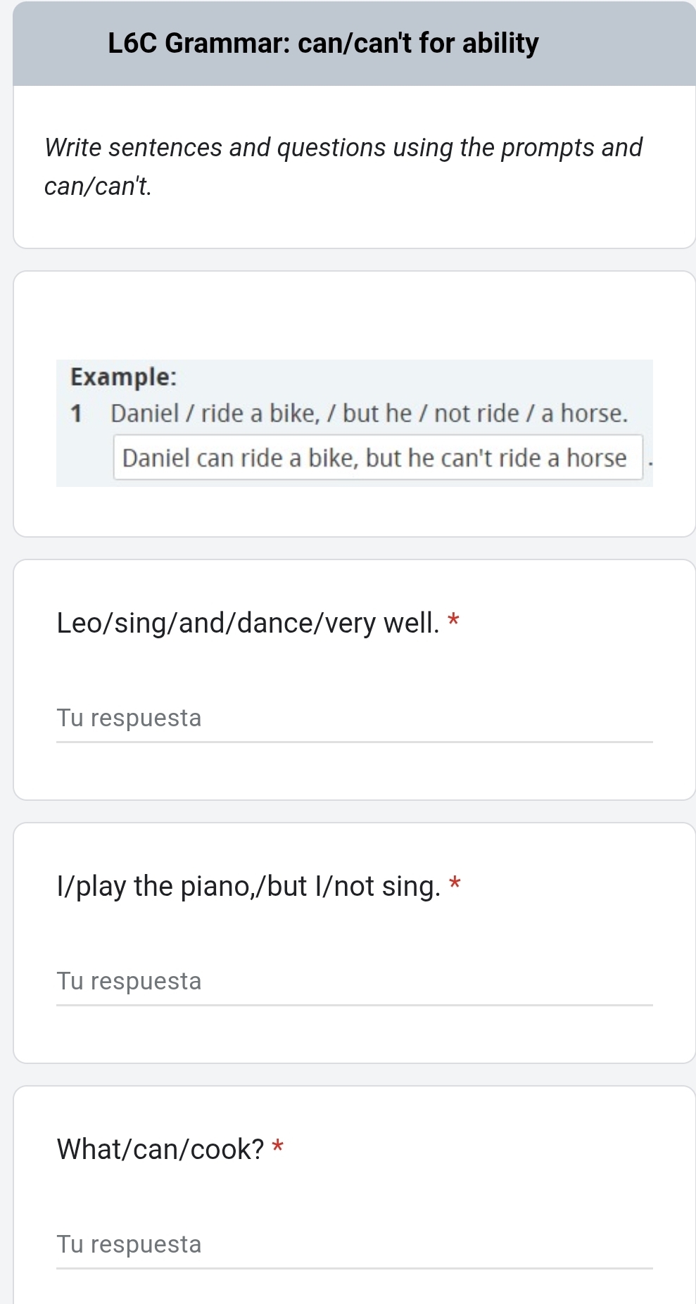 L6C Grammar: can/can't for ability 
Write sentences and questions using the prompts and 
can/can't. 
Example: 
1 Daniel / ride a bike, / but he / not ride / a horse. 
Daniel can ride a bike, but he can't ride a horse 
Leo/sing/and/dance/very well. * 
Tu respuesta 
I/play the piano,/but I/not sing. * 
Tu respuesta 
What/can/cook? * 
Tu respuesta