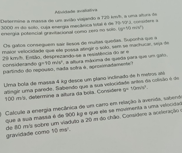 Atividade avaliativa 
Determine a massa de um avião viajando a 720 km/h, a uma altura de
3000 m do solo, cuja energia mecânica total é de 70· 10^6J , considere a 
energia potencial gravitacional como zero no solo. (g=10m/s^2)
Os gatos conseguem sair ilesos de muitas quedas. Suponha que a 
maior velocidade que ele possa atingir o solo, sem se machucar, seja de
29 km/h. Então, desprezando-se a resistência do ar e 
considerando g=10m/s^2 , a altura máxima de queda para que um gato, 
partindo do repouso, nada sofra é, aproximadamente? 
Uma bola de massa 4 kg desce um plano inclinado de h metros até 
atingir uma parede. Sabendo que a sua velocidade antes da colisão é de
100 m/s, determine a altura da bola. Considere g=10m/s^2. 
Calcule a energia mecânica de um carro em relação à avenida, sabendo 
que a sua massa é de 900 kg e que ele se movimenta a uma velocidad 
de 80 m/s sobre um viaduto a 20 m do chão. Considere a aceleração o 
gravidade como 10ms^2.