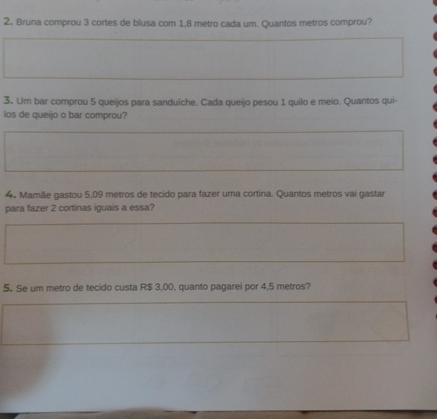 Bruna comprou 3 cortes de blusa com 1,8 metro cada um. Quantos metros comprou? 
3. Um bar comprou 5 queijos para sanduíche. Cada queijo pesou 1 quilo e meio. Quantos qui- 
los de queijo o bar comprou? 
4. Mamãe gastou 5,09 metros de tecido para fazer uma cortina. Quantos metros vai gastar 
para fazer 2 cortinas iguais a essa? 
5. Se um metro de tecido custa R$ 3,00, quanto pagarei por 4,5 metros?