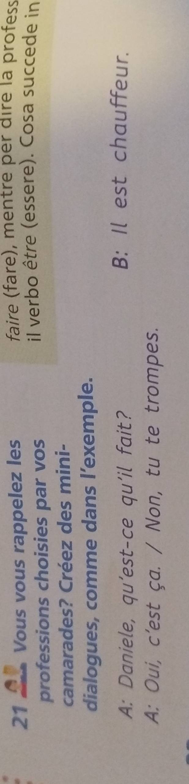 Vous vous rappelez les 
faire (fare), mentre per dire la profess 
professions choisies par vos 
il verbo être (essere). Cosa succede in 
camarades? Créez des mini- 
dialogues, comme dans l’exemple. 
A: Daniele, qu’est-ce qu'il fait? 
B: Il est chauffeur. 
A: Oui, c’est ça. / Non, tu te trompes.