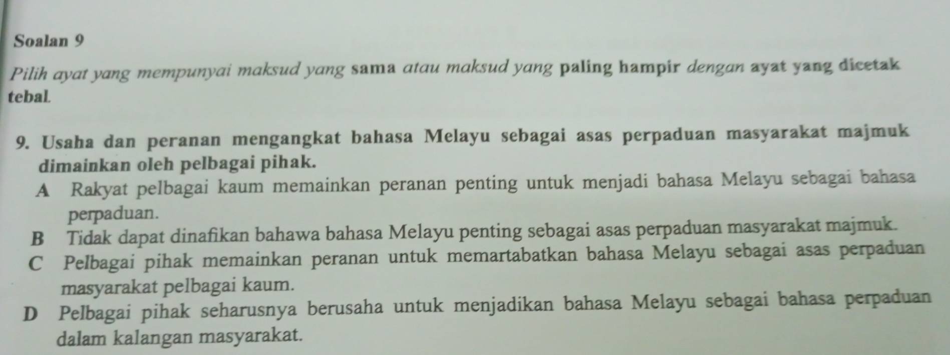 Soalan 9
Pilih ayat yang mempunyai maksud yang sama atau maksud yang paling hampir dengan ayat yang dicetak
tebal.
9. Usaha dan peranan mengangkat bahasa Melayu sebagai asas perpaduan masyarakat majmuk
dimainkan oleh pelbagai pihak.
A Rakyat pelbagai kaum memainkan peranan penting untuk menjadi bahasa Melayu sebagai bahasa
perpaduan.
B Tidak dapat dinafikan bahawa bahasa Melayu penting sebagai asas perpaduan masyarakat majmuk.
C Pelbagai pihak memainkan peranan untuk memartabatkan bahasa Melayu sebagai asas perpaduan
masyarakat pelbagai kaum.
D Pelbagai pihak seharusnya berusaha untuk menjadikan bahasa Melayu sebagai bahasa perpaduan
dalam kalangan masyarakat.