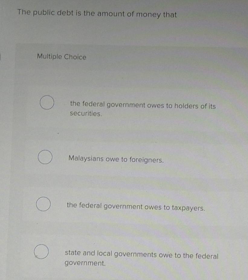 The public debt is the amount of money that
Multiple Choice
the federal government owes to holders of its
securities.
Malaysians owe to foreigners.
the federal government owes to taxpayers.
state and local governments owe to the federal
government.