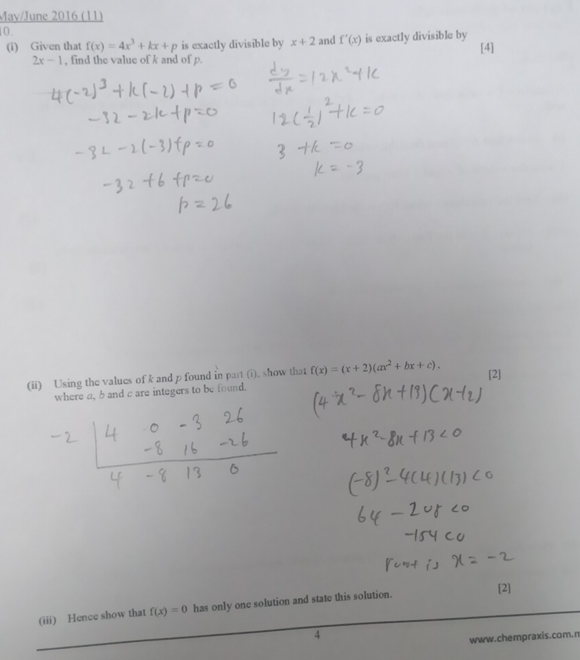 May/June 2016 (11) 
10. 
(i) Given that f(x)=4x^3+kx+p is exactly divisible by x+2 and f'(x) is exactly divisible by [4]
2x-1 , find the value of k and of p. 
(ii) Using the values of k and p found in part (i). show that f(x)=(x+2)(ax^2+bx+c), [2] 
where a, b and c are integers to be found. 
[2] 
(iii) Hence show that f(x)=0 has only one solution and state this solution. 
4 
www.chempraxis.com.n