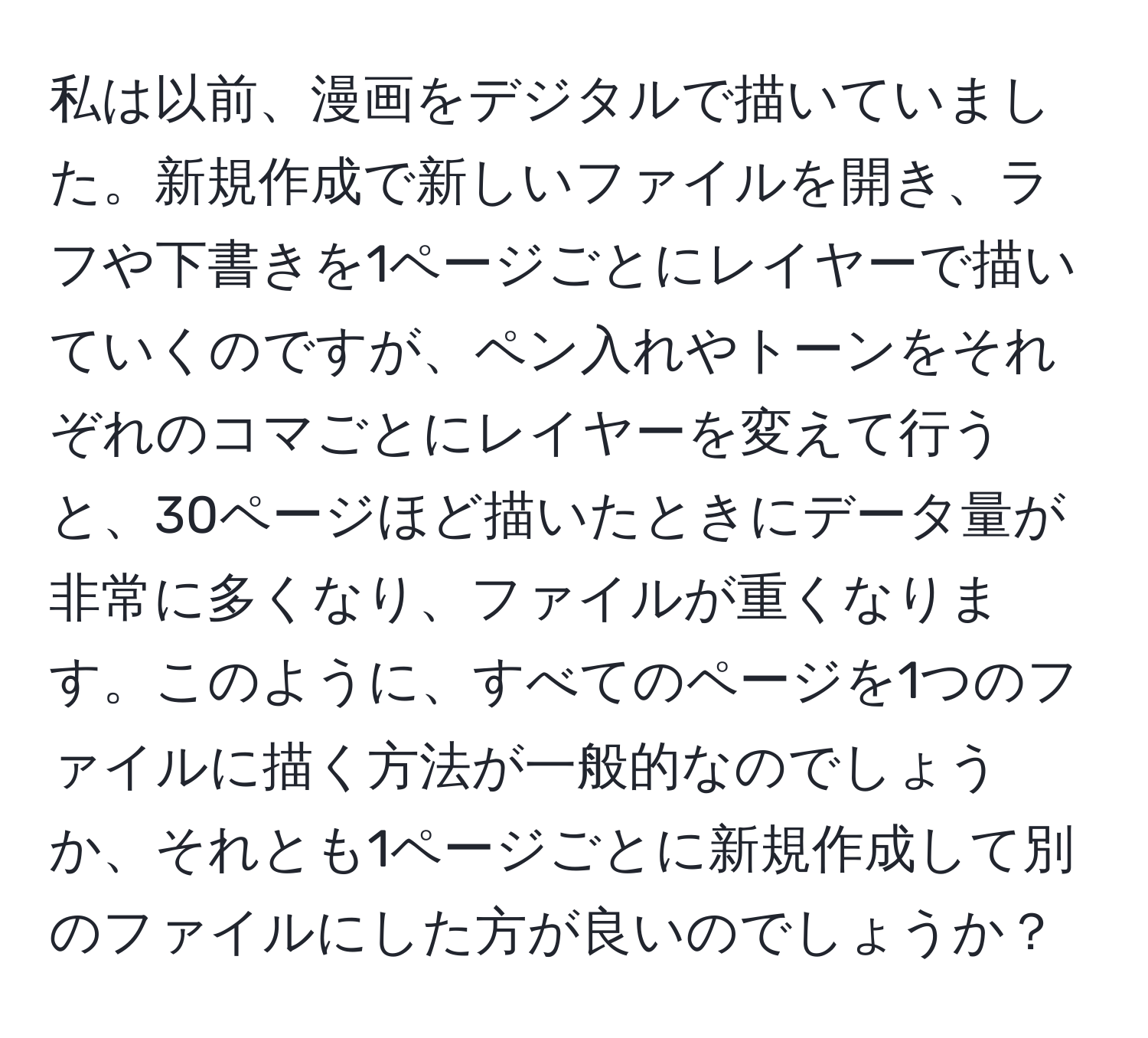 私は以前、漫画をデジタルで描いていました。新規作成で新しいファイルを開き、ラフや下書きを1ページごとにレイヤーで描いていくのですが、ペン入れやトーンをそれぞれのコマごとにレイヤーを変えて行うと、30ページほど描いたときにデータ量が非常に多くなり、ファイルが重くなります。このように、すべてのページを1つのファイルに描く方法が一般的なのでしょうか、それとも1ページごとに新規作成して別のファイルにした方が良いのでしょうか？