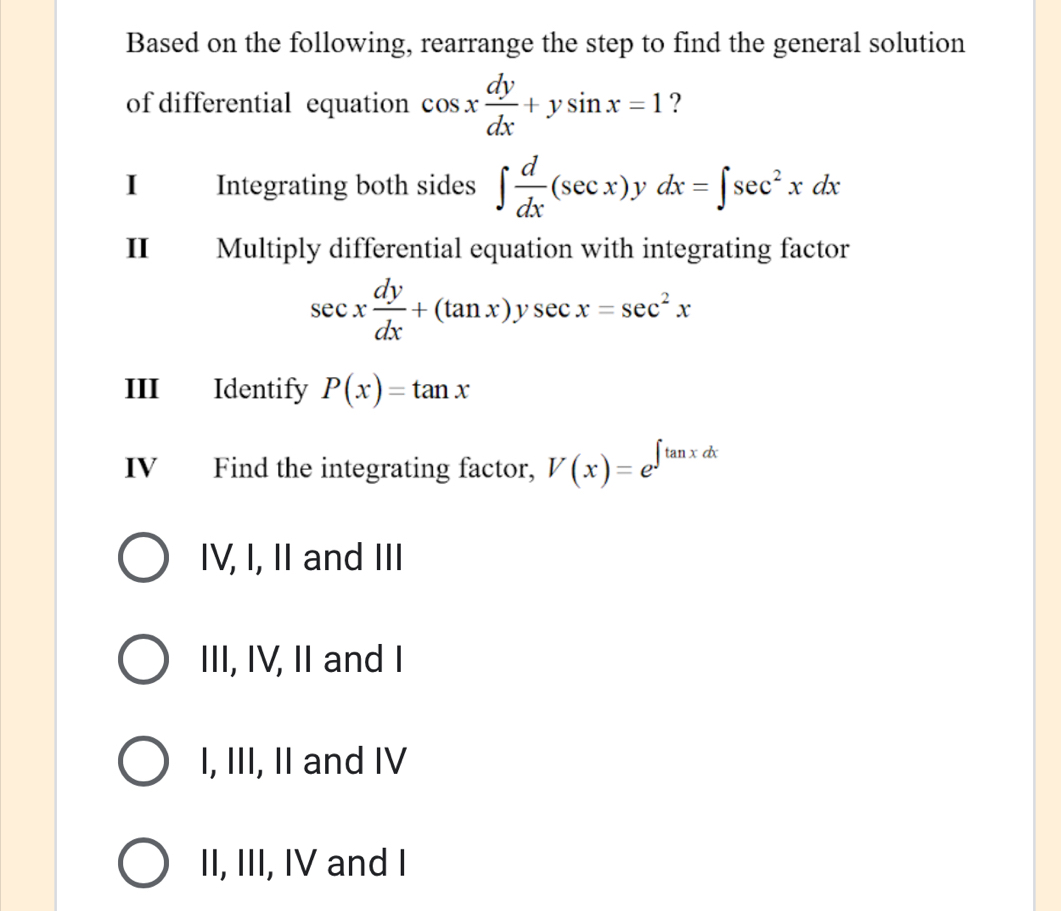 Based on the following, rearrange the step to find the general solution
of differential equation cos x dy/dx +ysin x=1 ?
I Integrating both sides ∈t  d/dx (sec x). ν dx=∈t sec^2xdx
II Multiply differential equation with integrating factor
sec x dy/dx +(tan x)ysec x=sec^2x
III Identify P(x)=tan x
IV Find the integrating factor, V(x)=e^(∈t tan xdx)
IV, I, II and III
III, IV, II and I
I, III, II and IV
II, III, IV and I