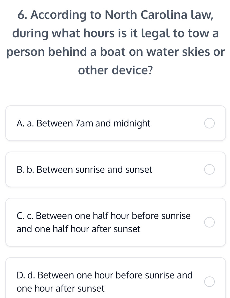 According to North Carolina law,
during what hours is it legal to tow a
person behind a boat on water skies or
other device?
A. a. Between 7am and midnight
B. b. Between sunrise and sunset
C. c. Between one half hour before sunrise
and one half hour after sunset
D. d. Between one hour before sunrise and
one hour after sunset