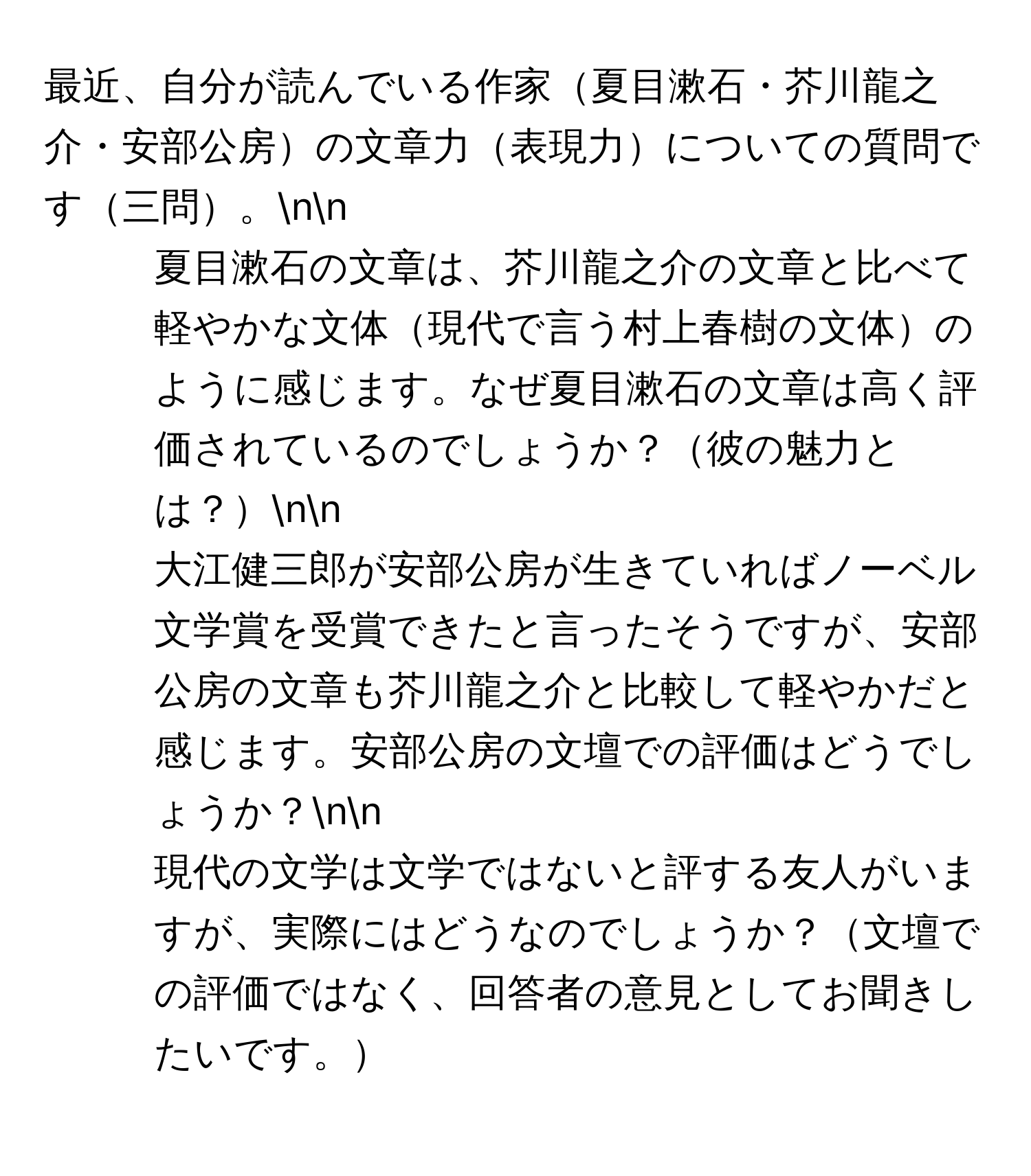 最近、自分が読んでいる作家夏目漱石・芥川龍之介・安部公房の文章力表現力についての質問です三問。nn
1. 夏目漱石の文章は、芥川龍之介の文章と比べて軽やかな文体現代で言う村上春樹の文体のように感じます。なぜ夏目漱石の文章は高く評価されているのでしょうか？彼の魅力とは？nn
2. 大江健三郎が安部公房が生きていればノーベル文学賞を受賞できたと言ったそうですが、安部公房の文章も芥川龍之介と比較して軽やかだと感じます。安部公房の文壇での評価はどうでしょうか？nn
3. 現代の文学は文学ではないと評する友人がいますが、実際にはどうなのでしょうか？文壇での評価ではなく、回答者の意見としてお聞きしたいです。