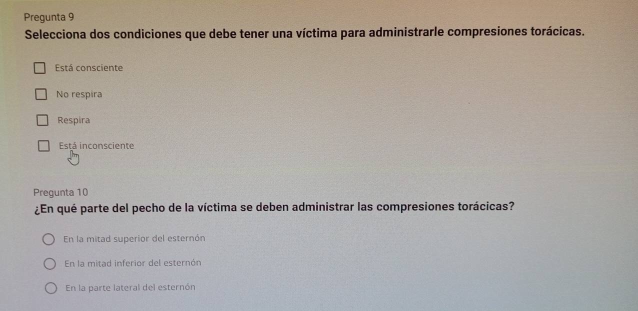 Pregunta 9
Selecciona dos condiciones que debe tener una víctima para administrarle compresiones torácicas.
Está consciente
No respira
Respira
Está inconsciente
Pregunta 10
¿En qué parte del pecho de la víctima se deben administrar las compresiones torácicas?
En la mitad superior del esternón
En la mitad inferior del esternón
En la parte lateral del esternón