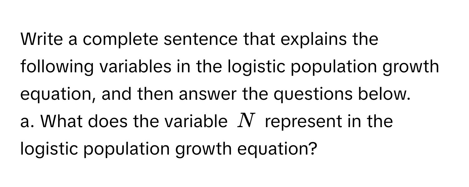 Write a complete sentence that explains the following variables in the logistic population growth equation, and then answer the questions below. 
a. What does the variable $N$ represent in the logistic population growth equation?