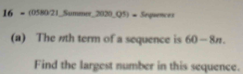 16 = (0580/21_Summer 2020.05)= Seguences 
(a) The 7th term of a sequence is 60-8n. 
Find the largest number in this sequence.