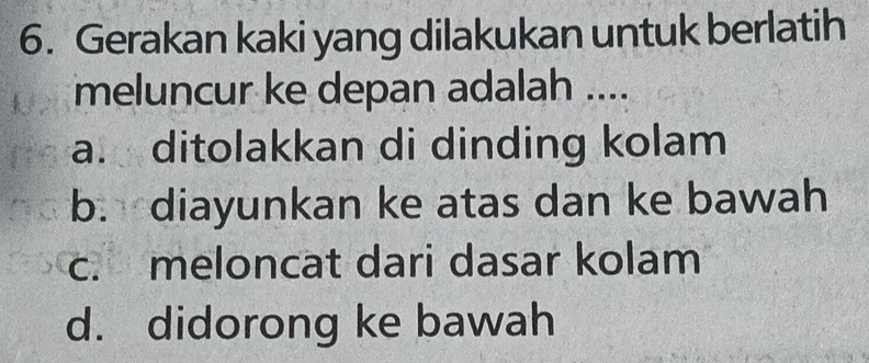 Gerakan kaki yang dilakukan untuk berlatih
meluncur ke depan adalah ....
a. ditolakkan di dinding kolam
b. diayunkan ke atas dan ke bawah
c. meloncat dari dasar kolam
d. didorong ke bawah