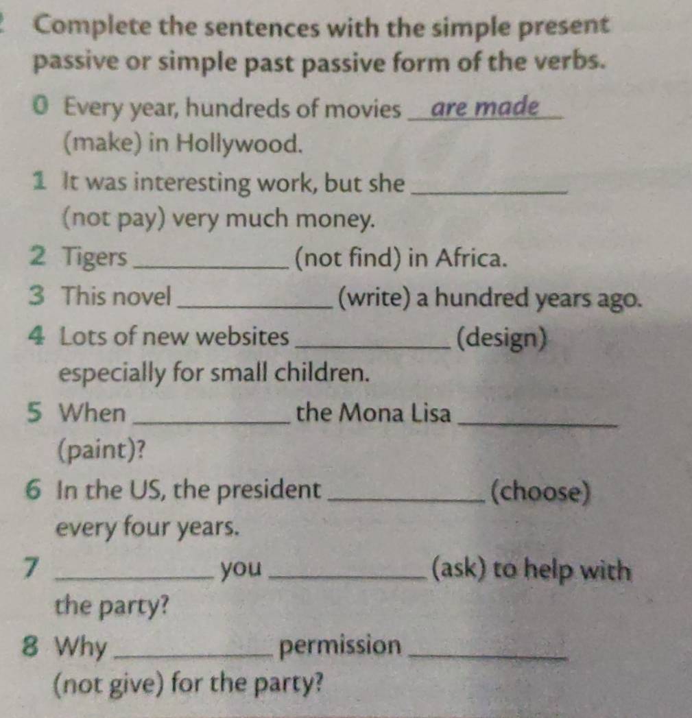 Complete the sentences with the simple present 
passive or simple past passive form of the verbs. 
0 Every year, hundreds of movies _are made 
(make) in Hollywood. 
1 It was interesting work, but she_ 
(not pay) very much money. 
2 Tigers _(not find) in Africa. 
3 This novel _(write) a hundred years ago. 
4 Lots of new websites_ (design) 
especially for small children. 
5 When _the Mona Lisa_ 
(paint)? 
6 In the US, the president _(choose) 
every four years. 
7 _you _(ask) to help with 
the party? 
8 Why _permission_ 
(not give) for the party?