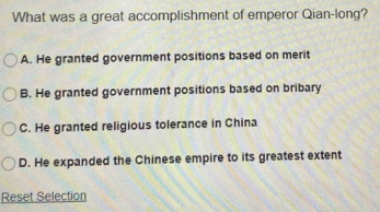 What was a great accomplishment of emperor Qian-long?
A. He granted government positions based on merit
B. He granted government positions based on bribary
C. He granted religious tolerance in China
D. He expanded the Chinese empire to its greatest extent
Reset Selection