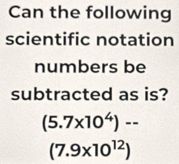 Can the following 
scientific notation 
numbers be 
subtracted as is?
(5.7* 10^4)--
(7.9* 10^(12))