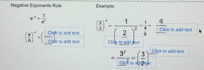 Negative Exponents Rule Example:
a^(-n)= 1/a^n 
( a/b )^-5= (frac c_C ck to add text ( 2/3 )^2-frac 1(_ 2)^2= 1/4 =  q/clic  k to add text 
Click to add text Click to add jext
=frac 3^2_ cn^2_10=( 3/ 10 )_(-1)^- Click to add text