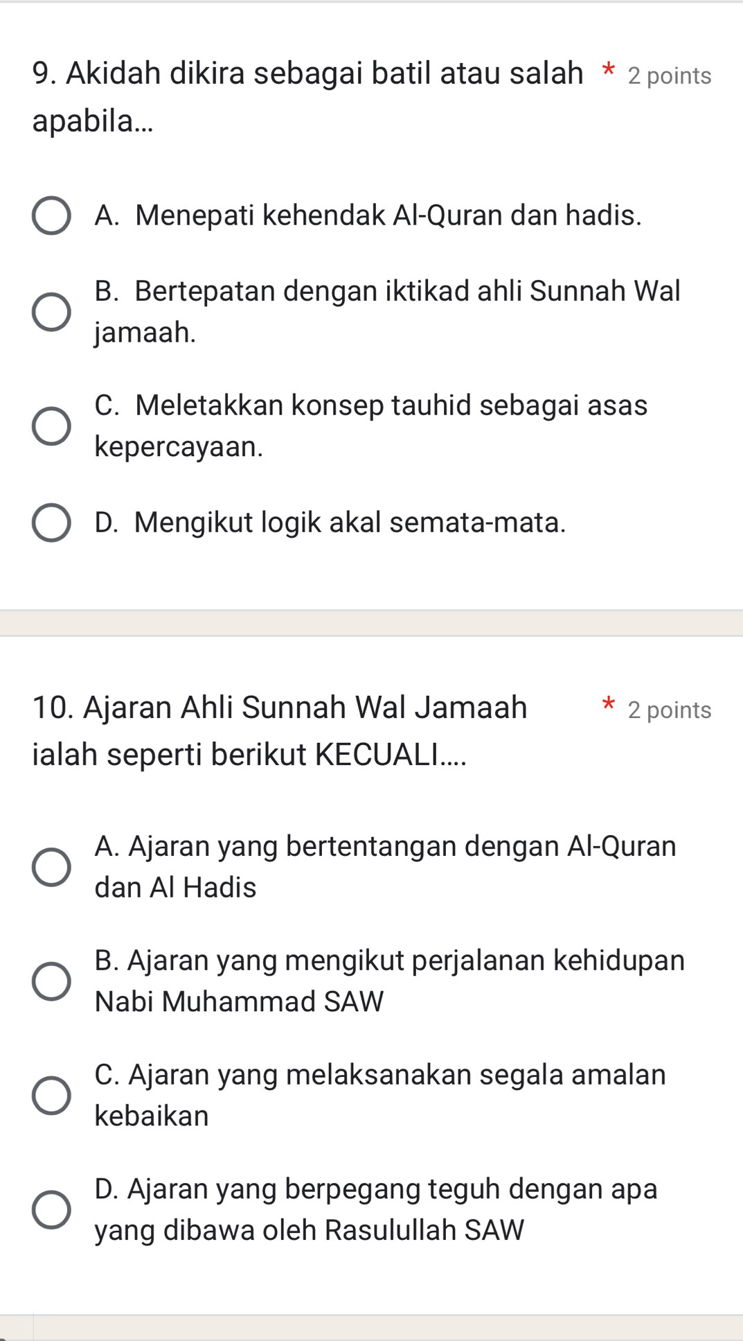 Akidah dikira sebagai batil atau salah * 2 points
apabila...
A. Menepati kehendak Al-Quran dan hadis.
B. Bertepatan dengan iktikad ahli Sunnah Wal
jamaah.
C. Meletakkan konsep tauhid sebagai asas
kepercayaan.
D. Mengikut logik akal semata-mata.
10. Ajaran Ahli Sunnah Wal Jamaah 2 points
ialah seperti berikut KECUALI....
A. Ajaran yang bertentangan dengan Al-Quran
dan Al Hadis
B. Ajaran yang mengikut perjalanan kehidupan
Nabi Muhammad SAW
C. Ajaran yang melaksanakan segala amalan
kebaikan
D. Ajaran yang berpegang teguh dengan apa
yang dibawa oleh Rasulullah SAW